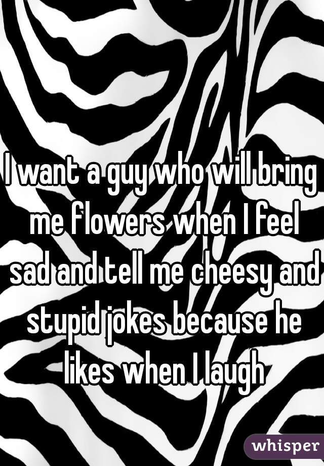I want a guy who will bring me flowers when I feel sad and tell me cheesy and stupid jokes because he likes when I laugh