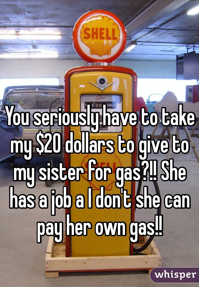 You seriously have to take my $20 dollars to give to my sister for gas?!! She has a job a I don't she can pay her own gas!!