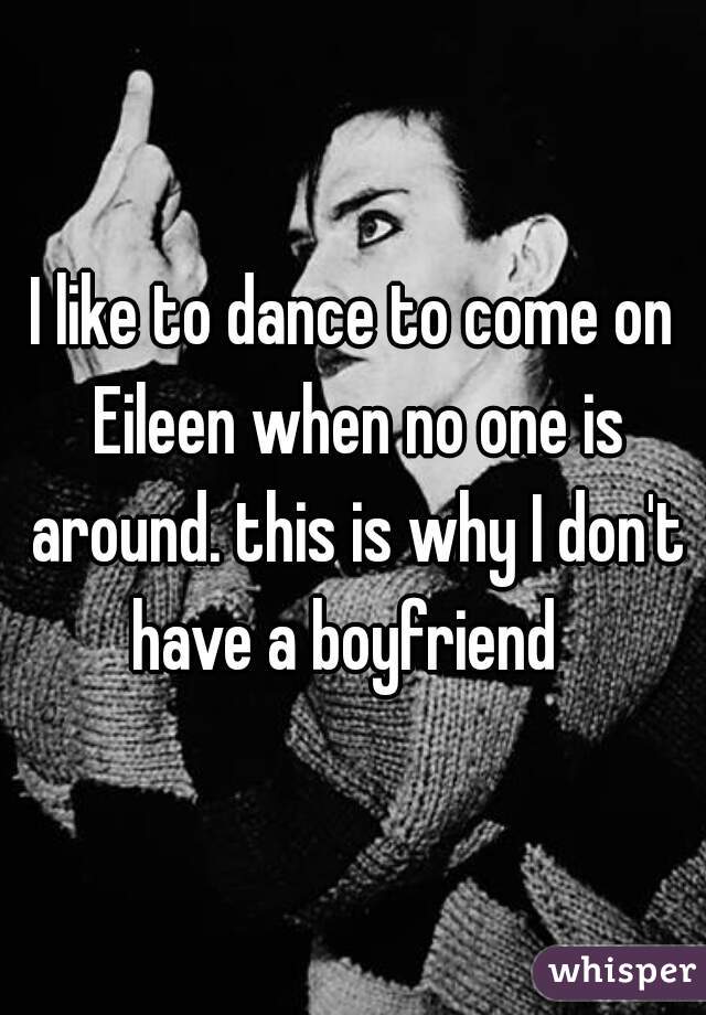 I like to dance to come on Eileen when no one is around. this is why I don't have a boyfriend  