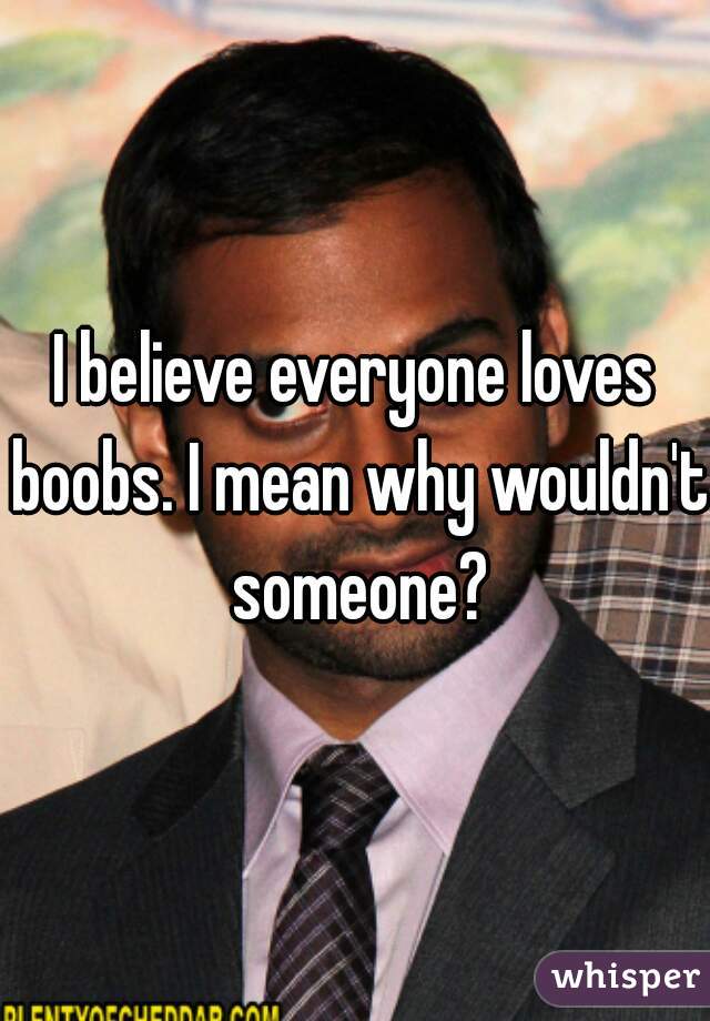 I believe everyone loves boobs. I mean why wouldn't someone?