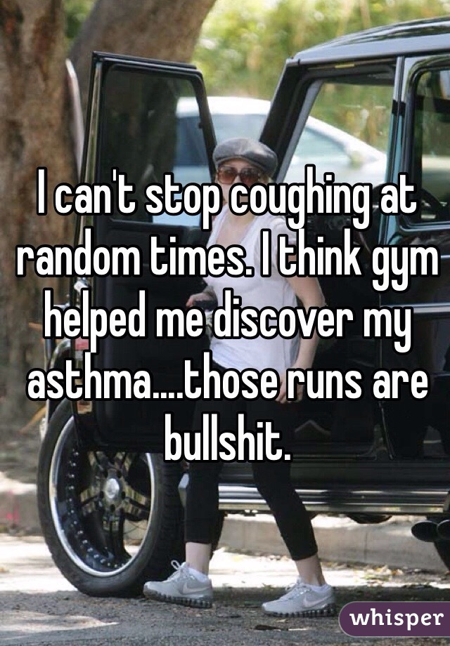 I can't stop coughing at random times. I think gym helped me discover my asthma....those runs are bullshit. 