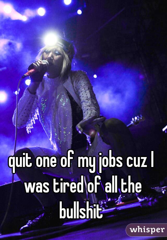 quit one of my jobs cuz I was tired of all the bullshit 