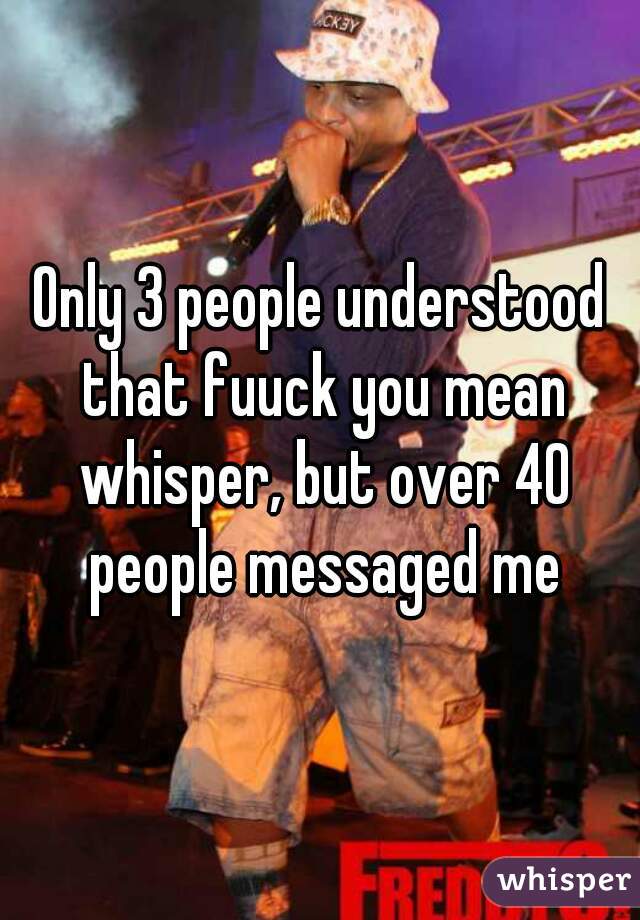 Only 3 people understood that fuuck you mean whisper, but over 40 people messaged me