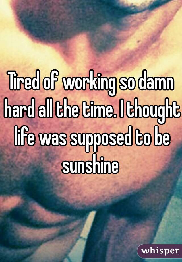 Tired of working so damn hard all the time. I thought life was supposed to be sunshine 