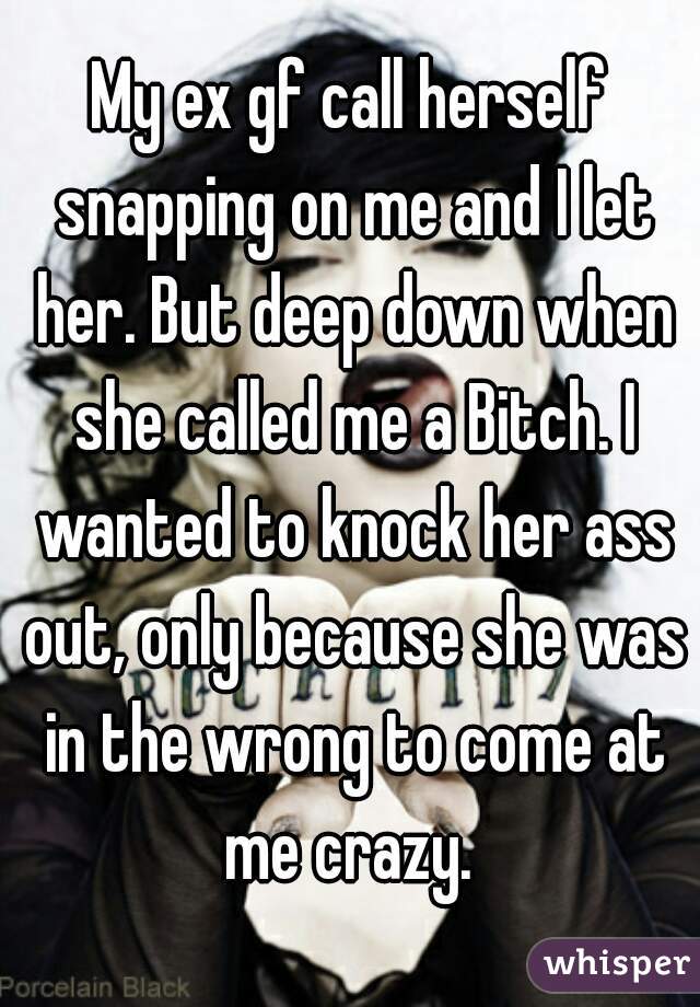 My ex gf call herself snapping on me and I let her. But deep down when she called me a Bitch. I wanted to knock her ass out, only because she was in the wrong to come at me crazy. 