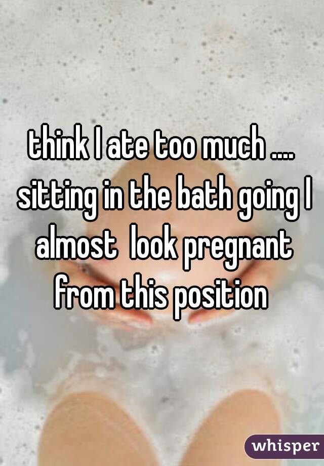 think I ate too much .... sitting in the bath going I almost  look pregnant from this position 