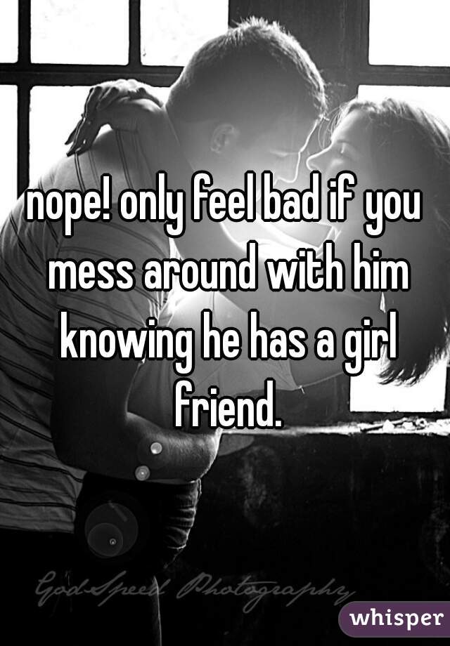 nope! only feel bad if you mess around with him knowing he has a girl friend.