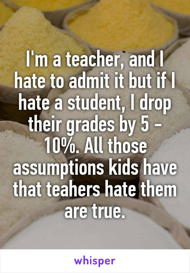 I'm a teacher, and I hate to admit it but if I hate a student, I drop their grades by 5 - 10%. All those assumptions kids have that teahers hate them are true.