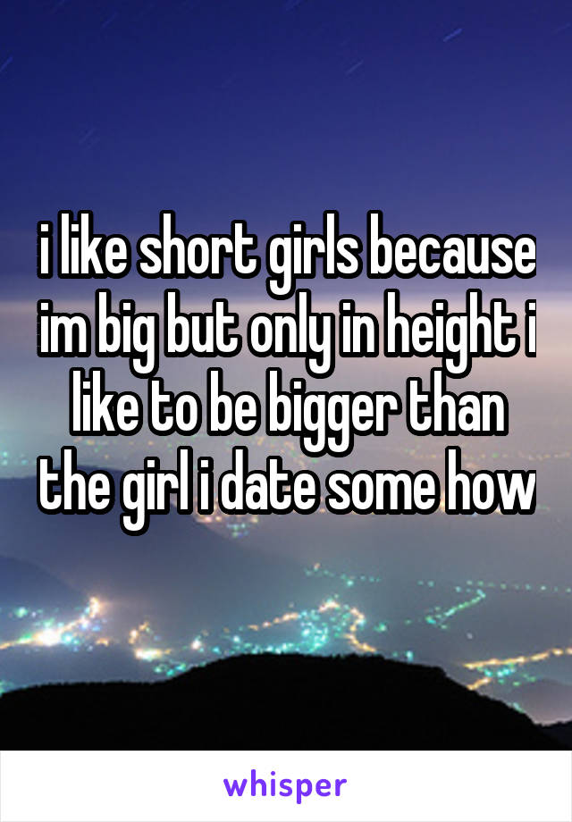 i like short girls because im big but only in height i like to be bigger than the girl i date some how 