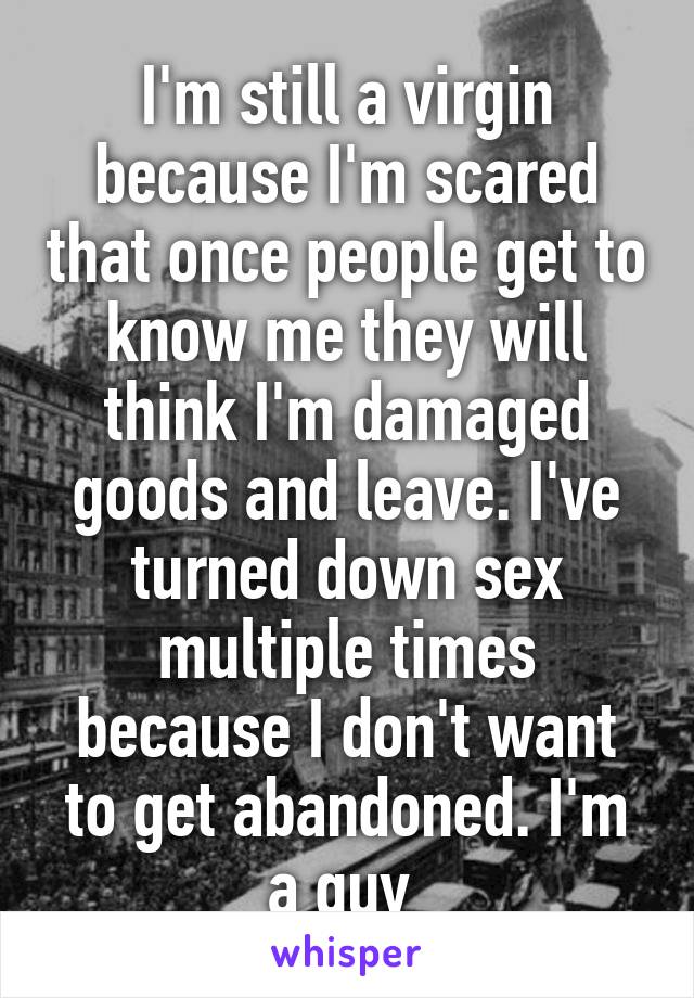 I'm still a virgin because I'm scared that once people get to know me they will think I'm damaged goods and leave. I've turned down sex multiple times because I don't want to get abandoned. I'm a guy 