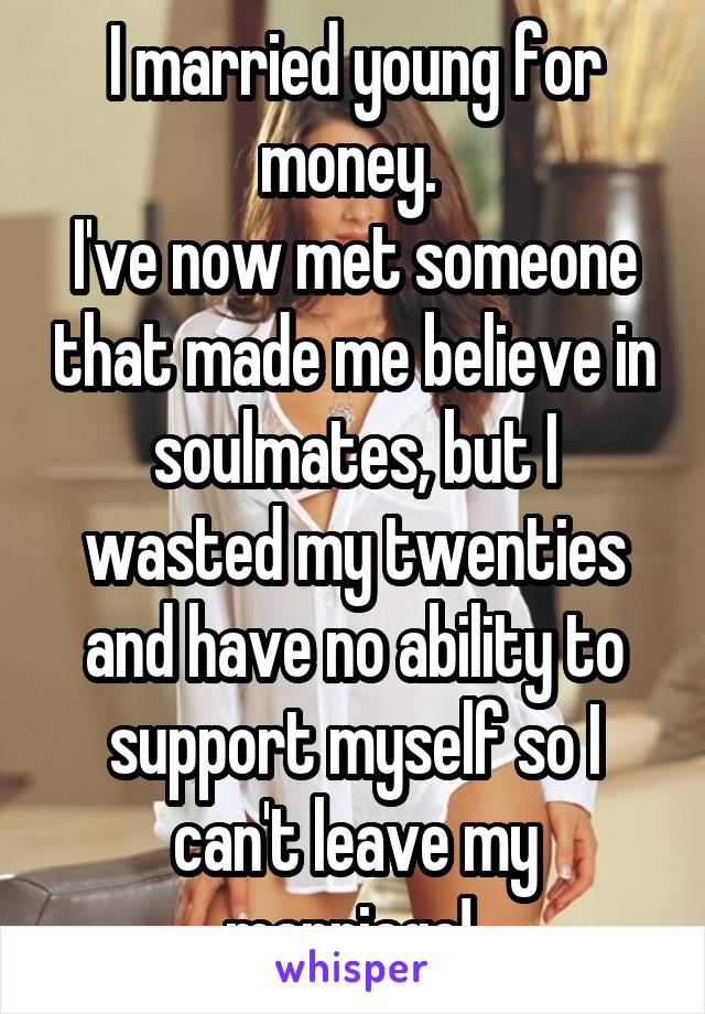 I married young for money. 
I've now met someone that made me believe in soulmates, but I wasted my twenties and have no ability to support myself so I can't leave my marriage! 