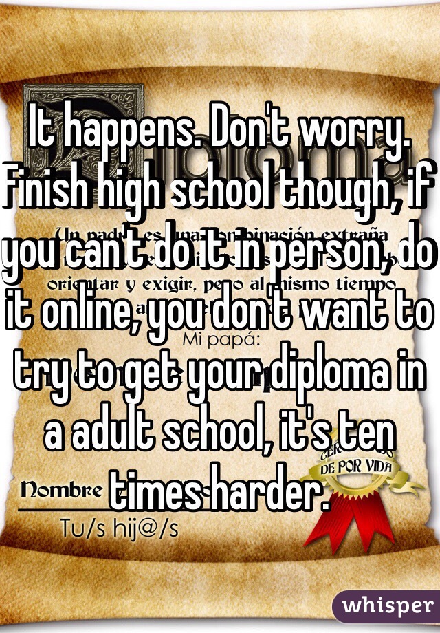 It happens. Don't worry. Finish high school though, if you can't do it in person, do it online, you don't want to try to get your diploma in a adult school, it's ten times harder. 