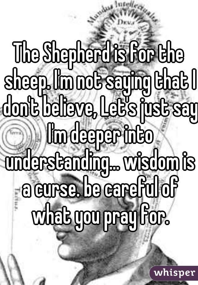 The Shepherd is for the sheep. I'm not saying that I don't believe, Let's just say I'm deeper into understanding... wisdom is a curse. be careful of what you pray for.