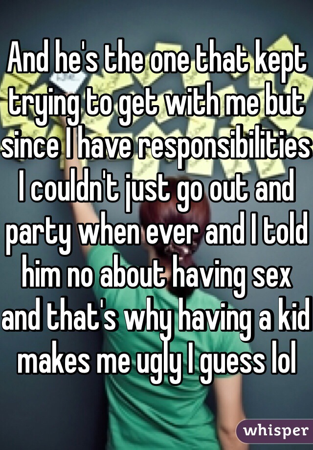 And he's the one that kept trying to get with me but since I have responsibilities I couldn't just go out and party when ever and I told him no about having sex and that's why having a kid makes me ugly I guess lol
