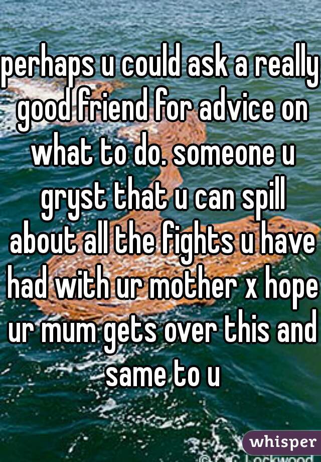perhaps u could ask a really good friend for advice on what to do. someone u gryst that u can spill about all the fights u have had with ur mother x hope ur mum gets over this and same to u
