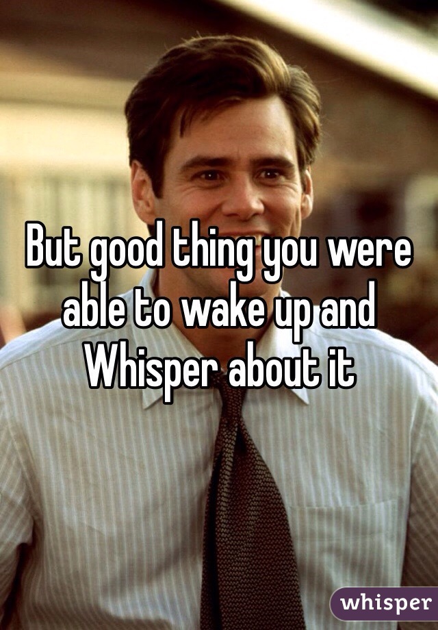 But good thing you were able to wake up and Whisper about it 