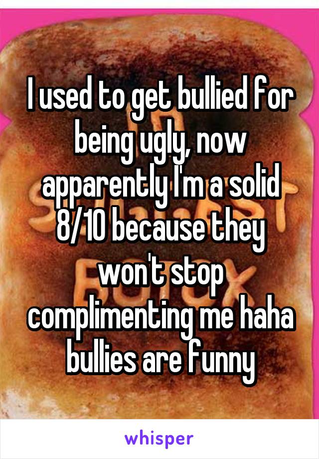 I used to get bullied for being ugly, now apparently I'm a solid 8/10 because they won't stop complimenting me haha bullies are funny