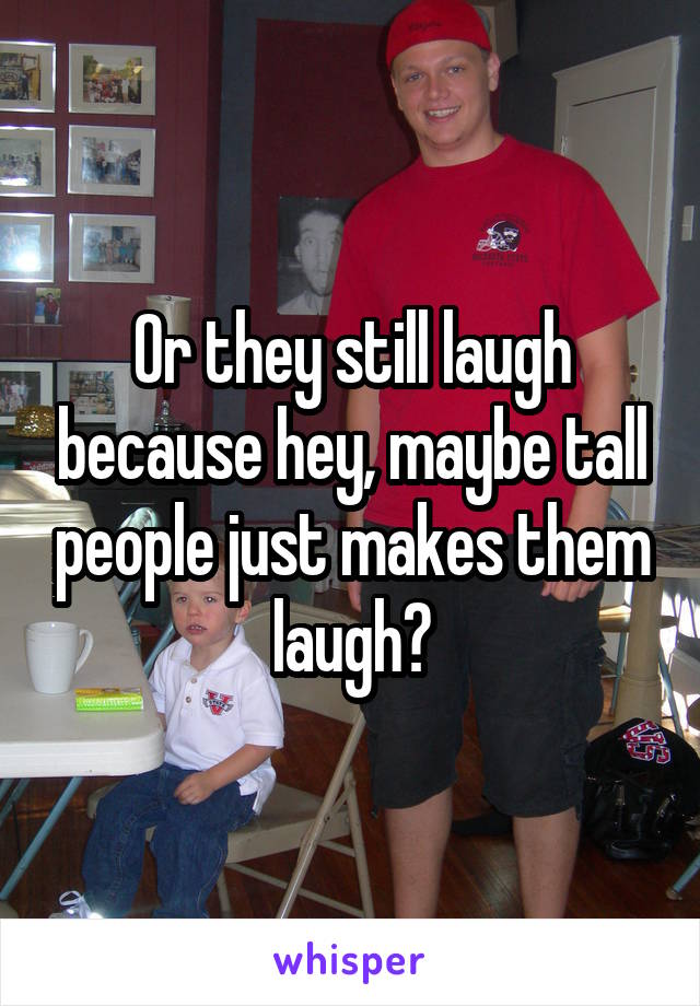 Or they still laugh because hey, maybe tall people just makes them laugh?