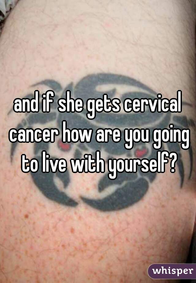 and if she gets cervical cancer how are you going to live with yourself?