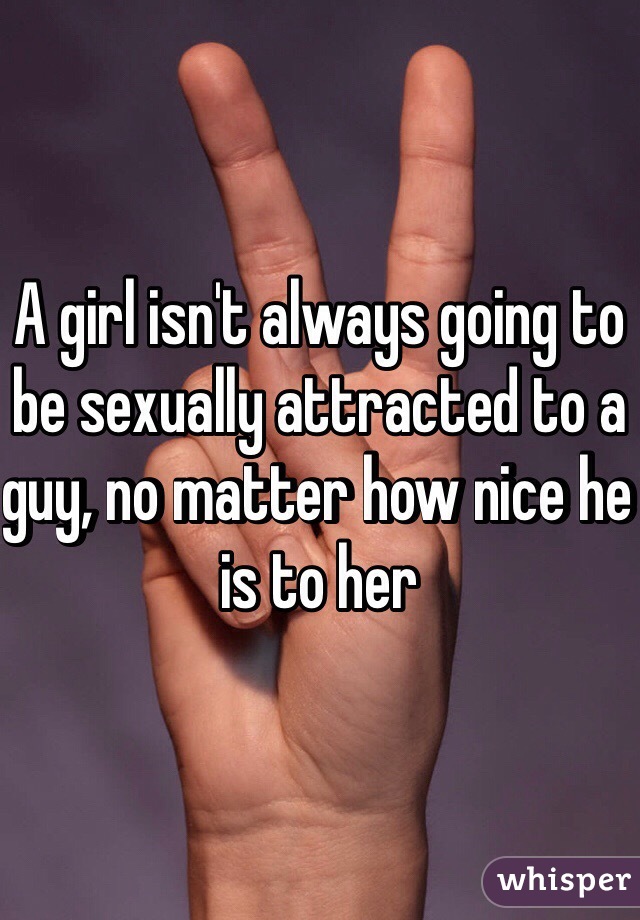 A girl isn't always going to be sexually attracted to a guy, no matter how nice he is to her