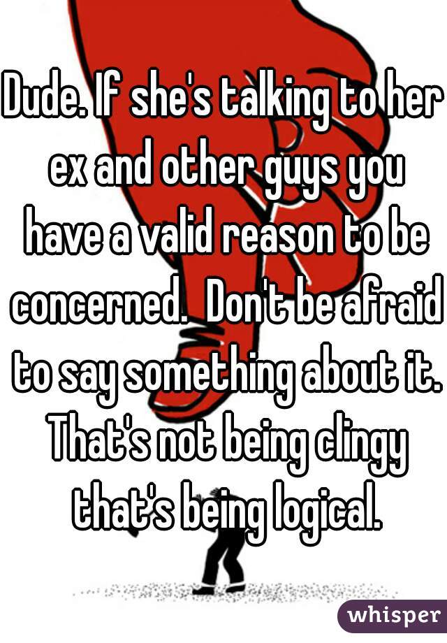 Dude. If she's talking to her ex and other guys you have a valid reason to be concerned.  Don't be afraid to say something about it. That's not being clingy that's being logical.