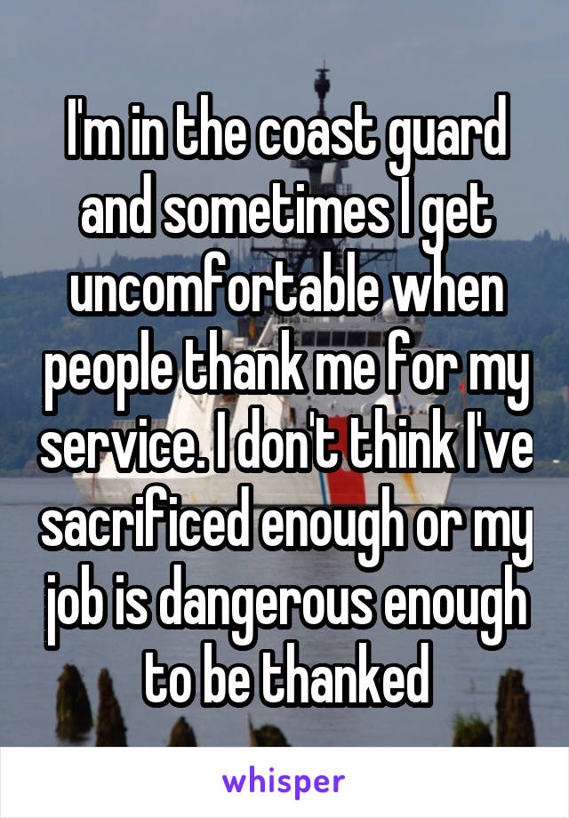 I'm in the coast guard and sometimes I get uncomfortable when people thank me for my service. I don't think I've sacrificed enough or my job is dangerous enough to be thanked