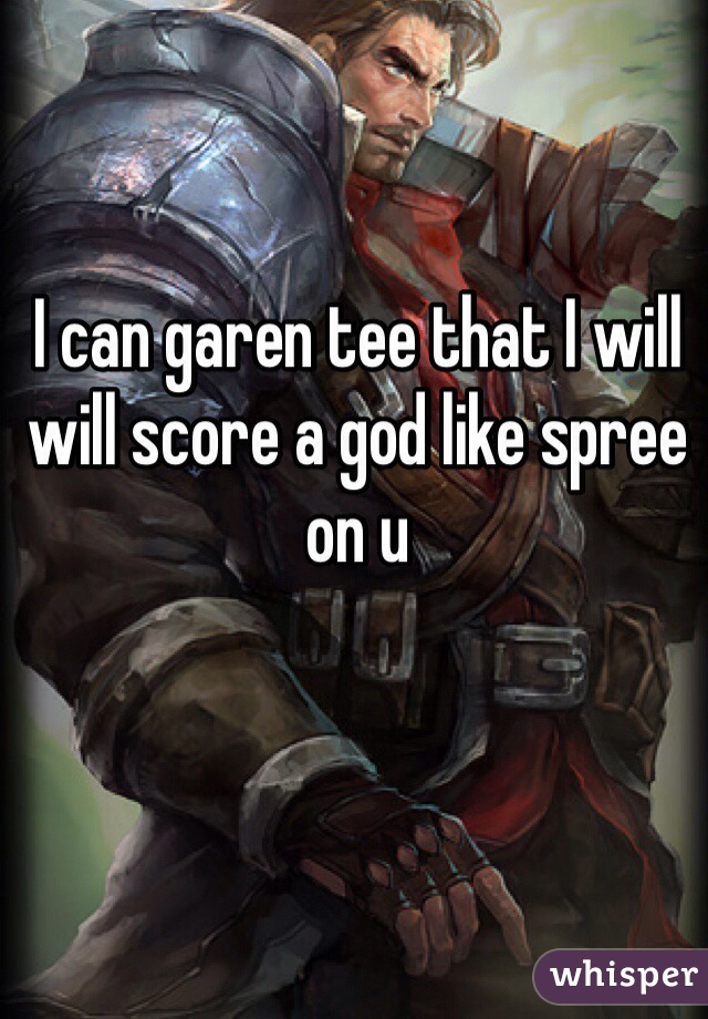 I can garen tee that I will will score a god like spree on u 