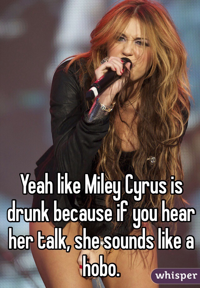 Yeah like Miley Cyrus is drunk because if you hear her talk, she sounds like a hobo.