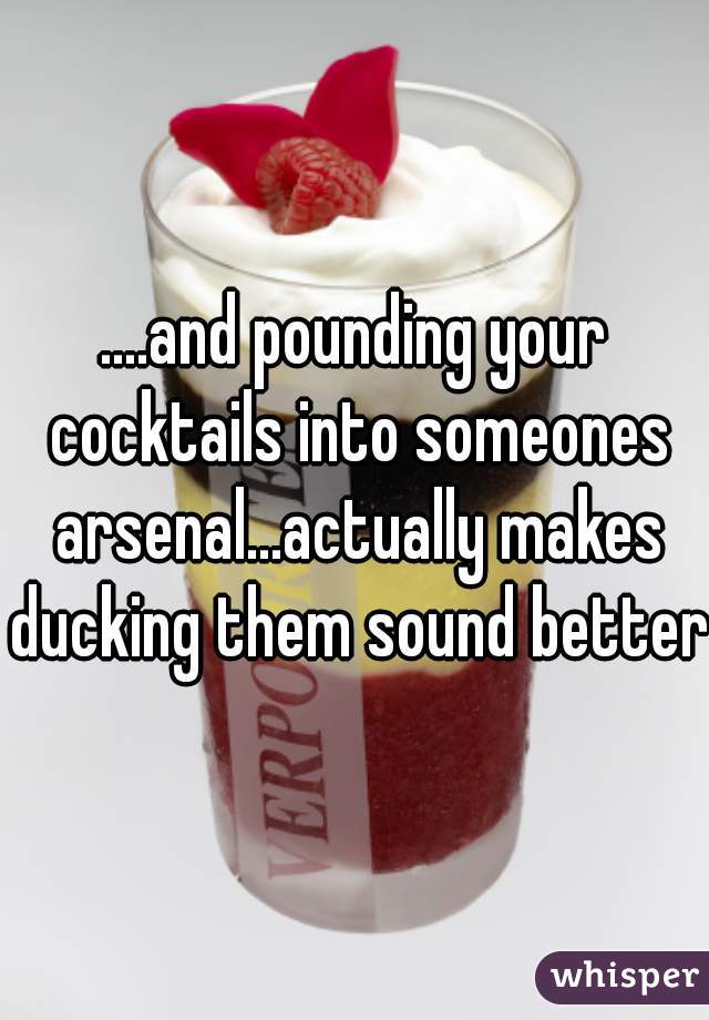 ....and pounding your cocktails into someones arsenal...actually makes ducking them sound better.