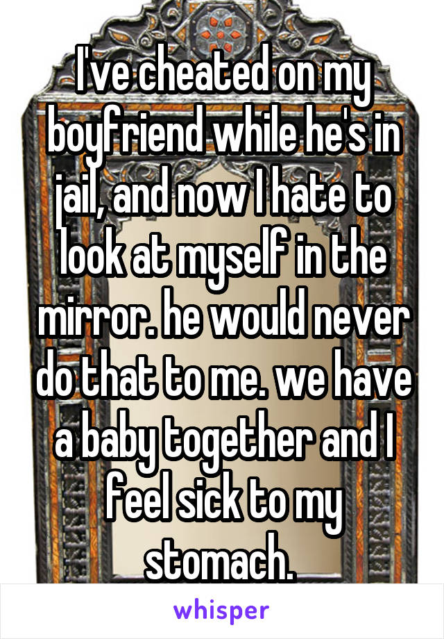 I've cheated on my boyfriend while he's in jail, and now I hate to look at myself in the mirror. he would never do that to me. we have a baby together and I feel sick to my stomach. 