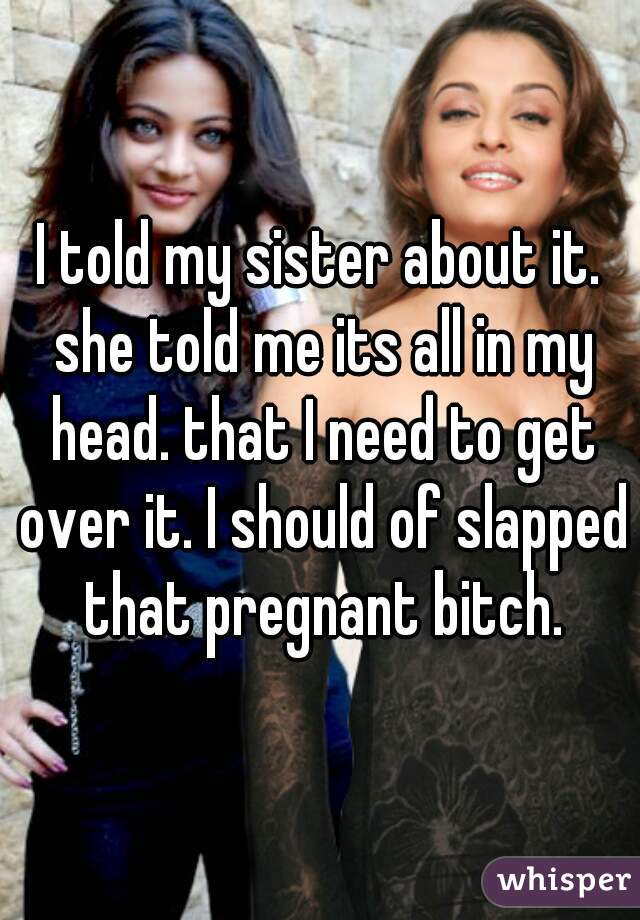 I told my sister about it. she told me its all in my head. that I need to get over it. I should of slapped that pregnant bitch.