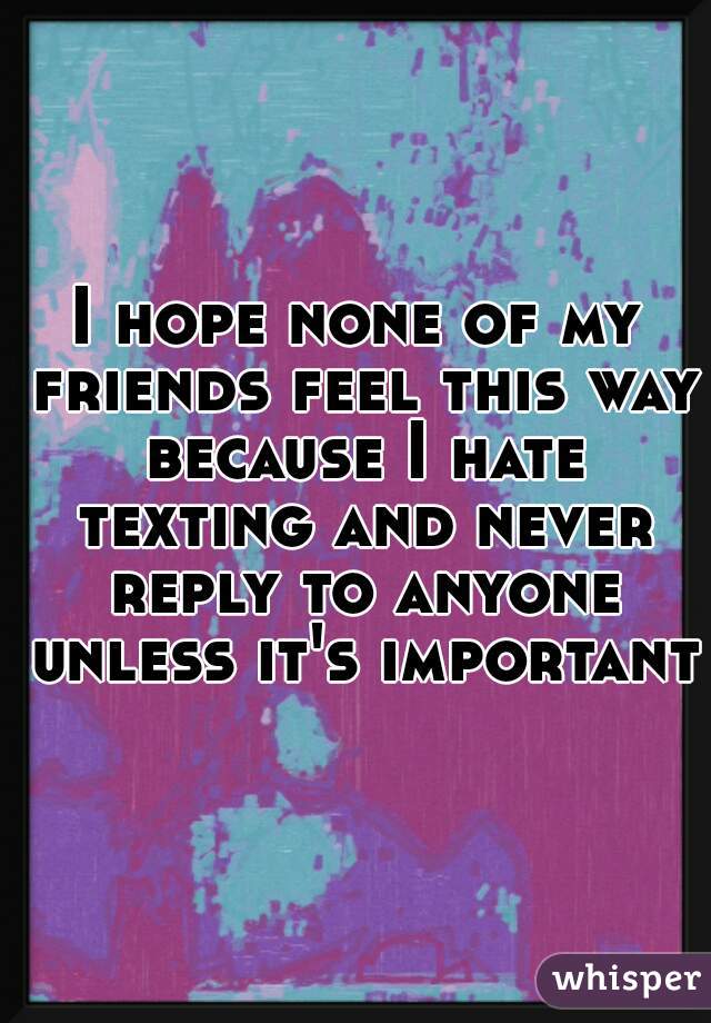 I hope none of my friends feel this way because I hate texting and never reply to anyone unless it's important.