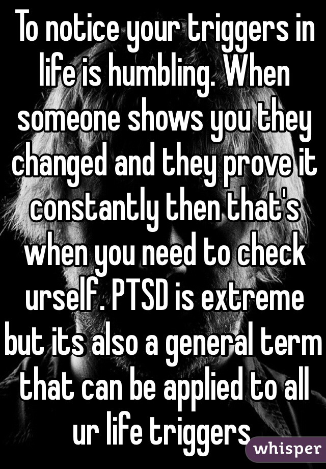 To notice your triggers in life is humbling. When someone shows you they changed and they prove it constantly then that's when you need to check urself. PTSD is extreme but its also a general term that can be applied to all ur life triggers.  