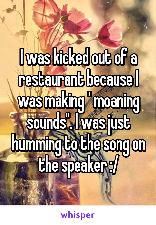 I was kicked out of a restaurant because I was making " moaning sounds". I was just humming to the song on the speaker :/