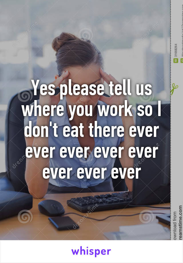 Yes please tell us where you work so I don't eat there ever ever ever ever ever ever ever ever