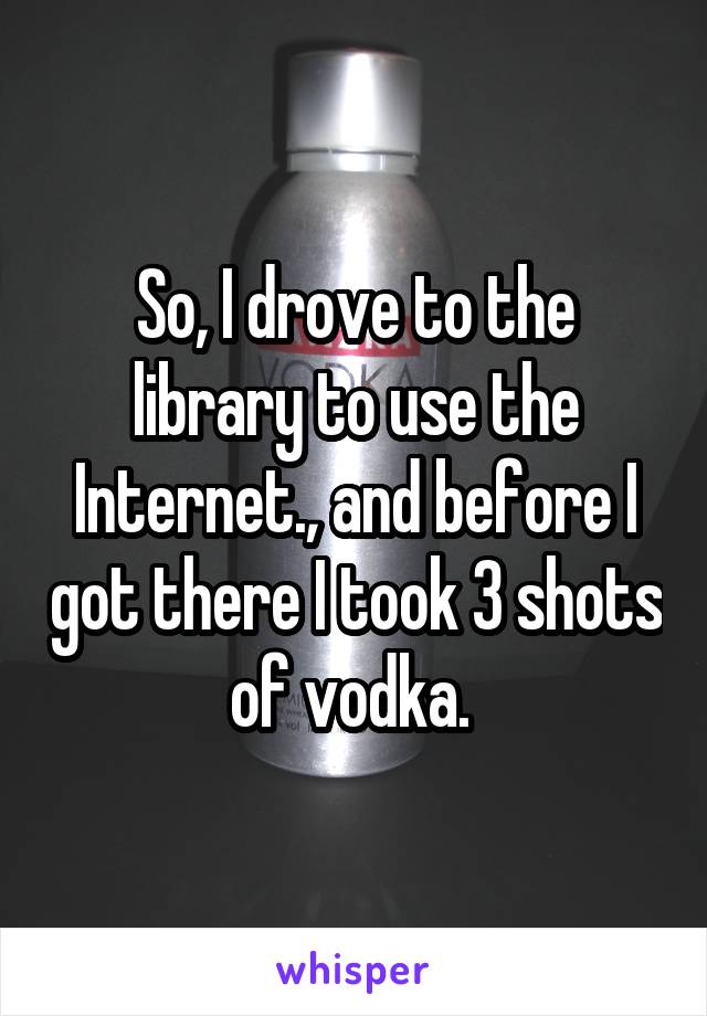 So, I drove to the library to use the Internet., and before I got there I took 3 shots of vodka. 