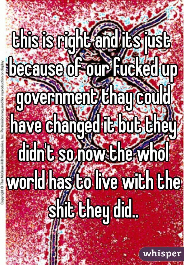 this is right and its just because of our fucked up government thay could have changed it but they didn't so now the whol world has to live with the shit they did..
 