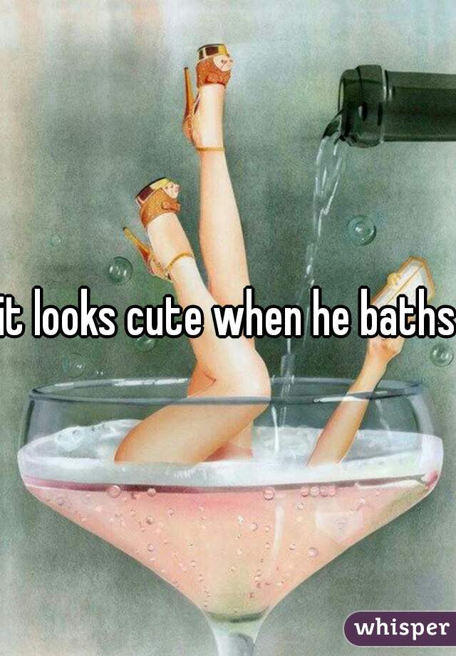 it looks cute when he baths