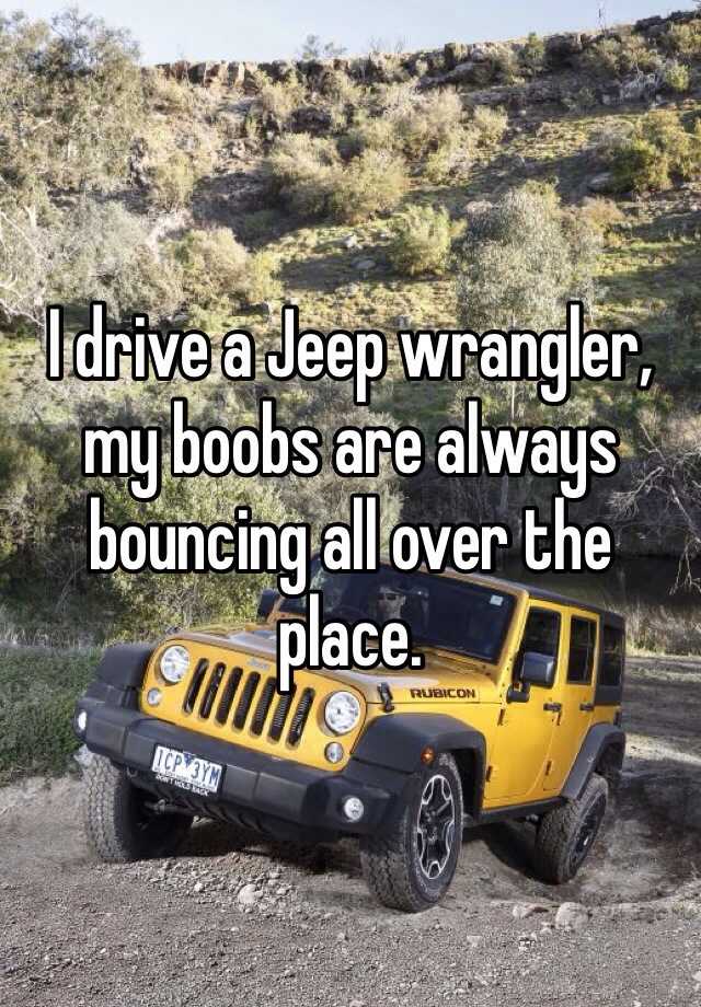 I drive a Jeep wrangler, my boobs are always bouncing all over the place.
