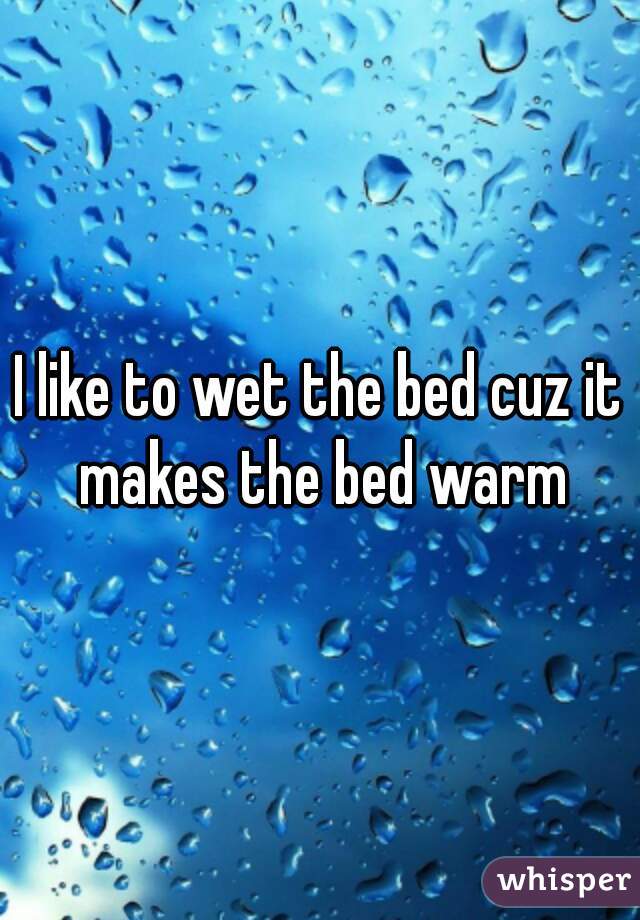I like to wet the bed cuz it makes the bed warm