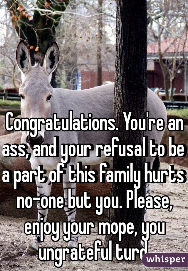 Congratulations. You're an ass, and your refusal to be a part of this family hurts no-one but you. Please, enjoy your mope, you ungrateful turd.