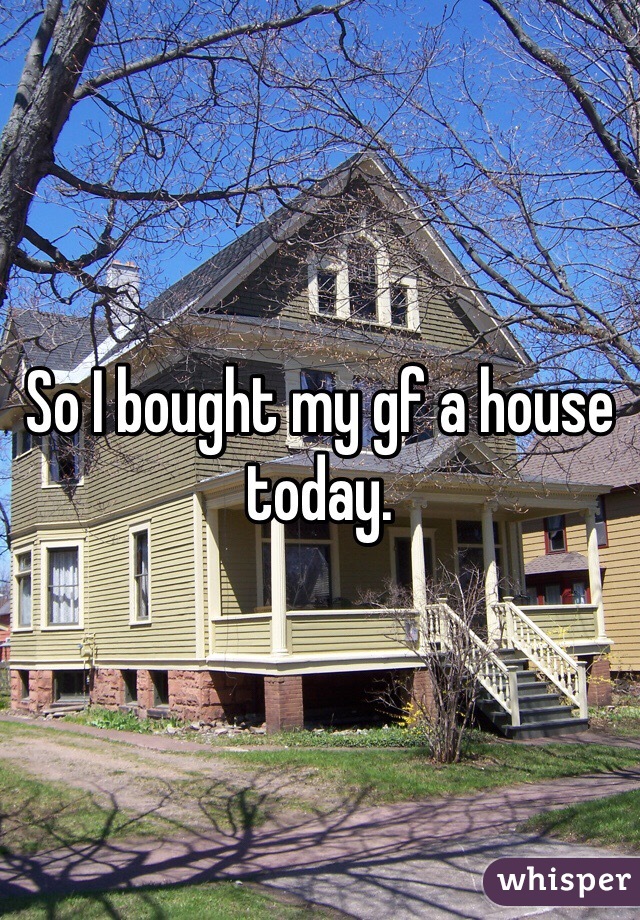 So I bought my gf a house today. 