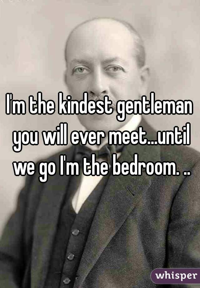 I'm the kindest gentleman you will ever meet...until we go I'm the bedroom. ..