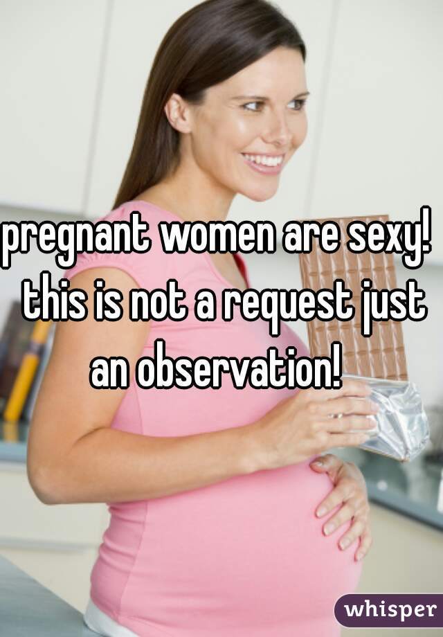 pregnant women are sexy!  this is not a request just an observation!  