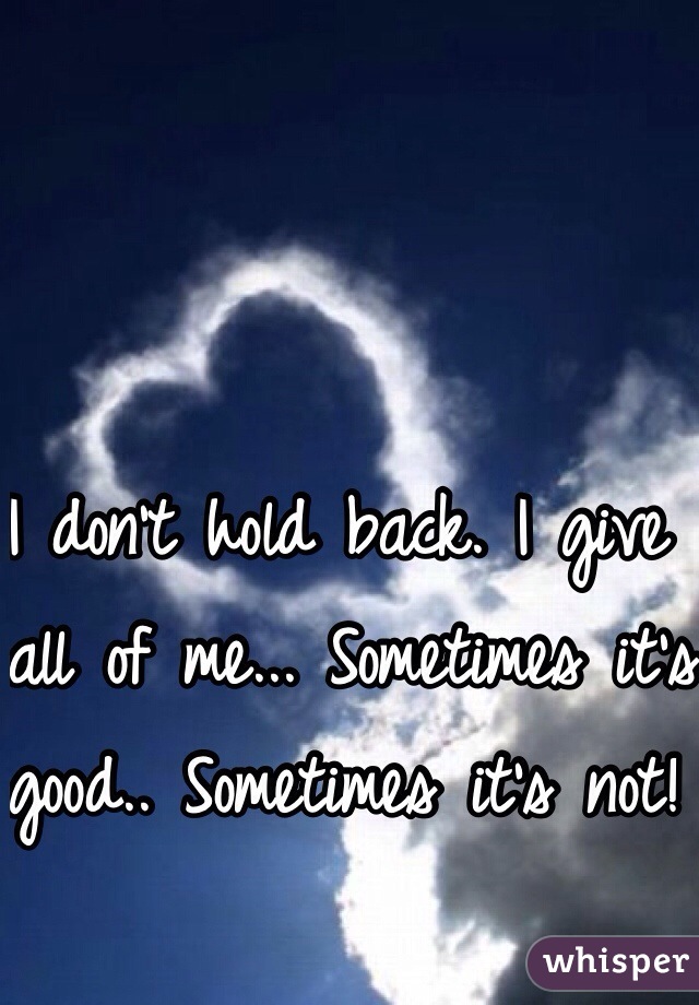 I don't hold back. I give all of me... Sometimes it's good.. Sometimes it's not! 