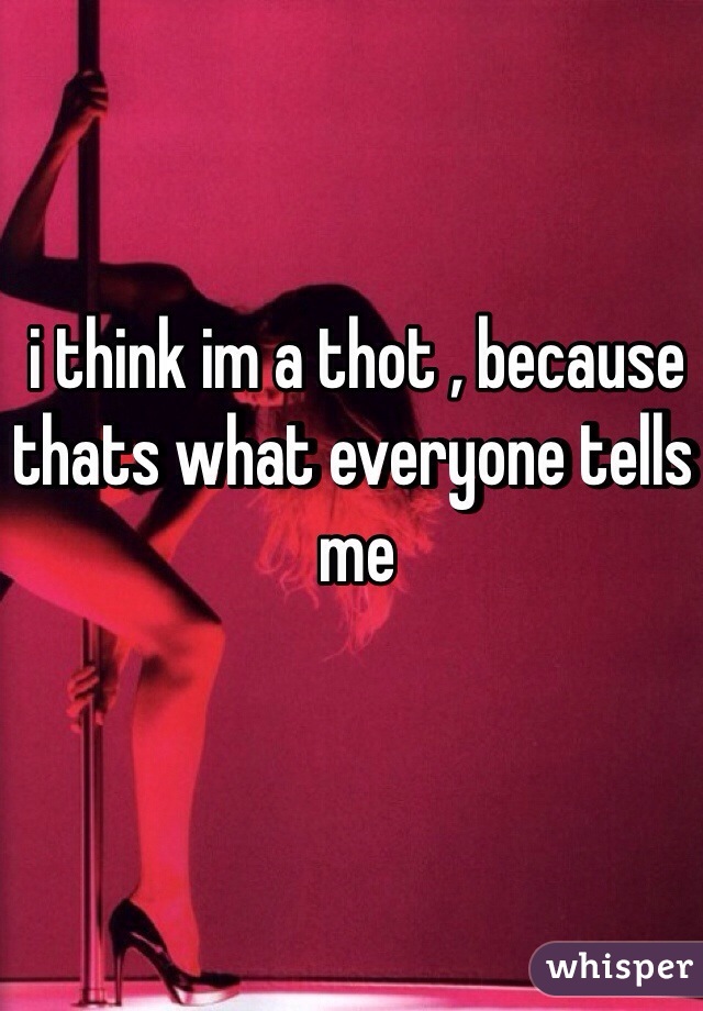 i think im a thot , because thats what everyone tells me 