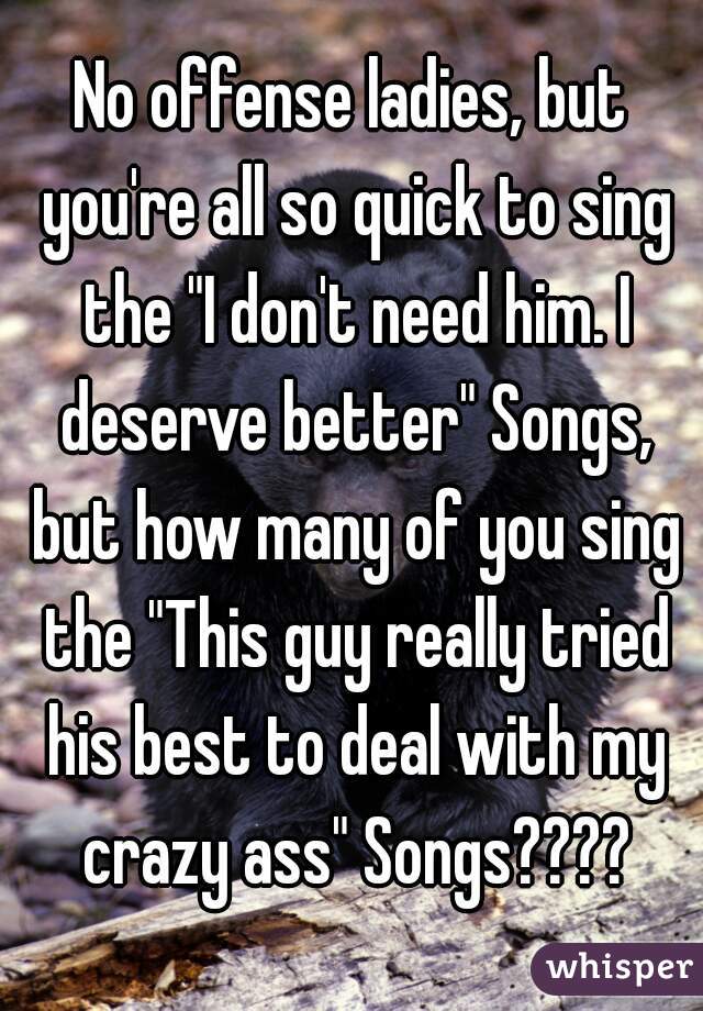 No offense ladies, but you're all so quick to sing the "I don't need him. I deserve better" Songs, but how many of you sing the "This guy really tried his best to deal with my crazy ass" Songs????