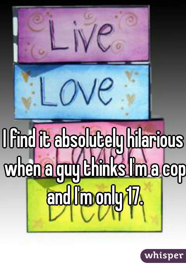 I find it absolutely hilarious when a guy thinks I'm a cop and I'm only 17.
