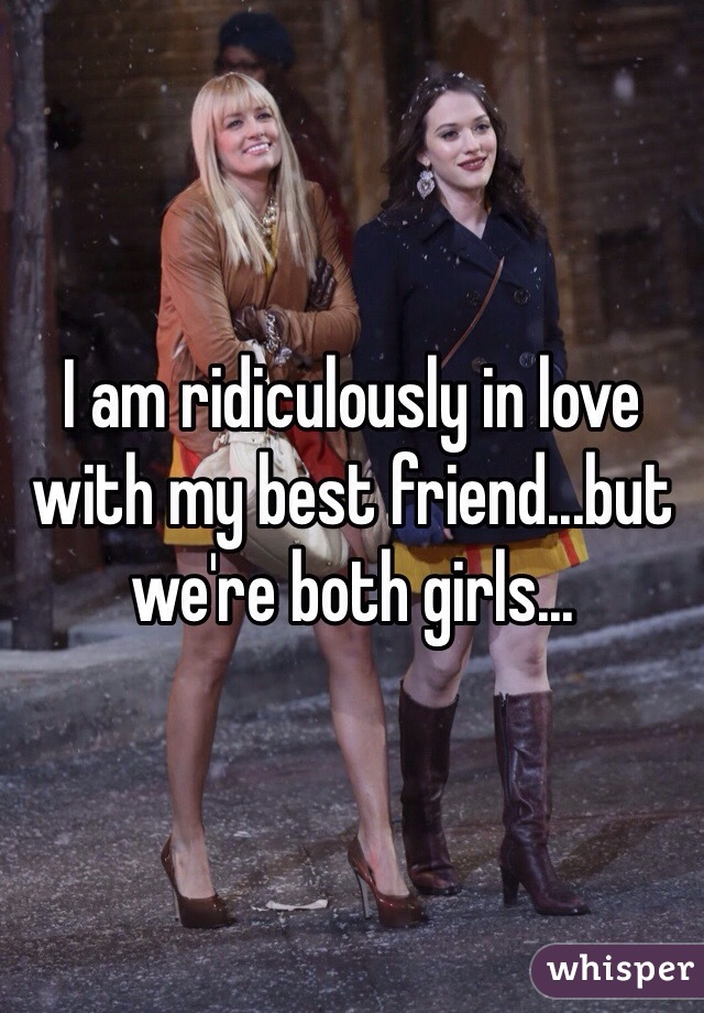 I am ridiculously in love with my best friend...but we're both girls...