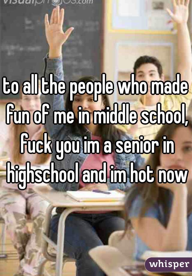 to all the people who made fun of me in middle school, fuck you im a senior in highschool and im hot now